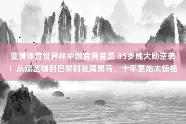亚博体育世界杯中国官网首页 35岁魏大勋逆袭！从综艺咖到巴黎时装周黑马，十年更始太惊艳