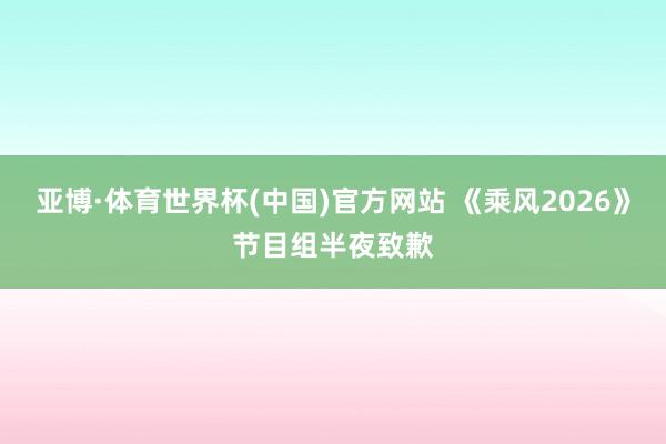 亚博·体育世界杯(中国)官方网站 《乘风2026》节目组半夜致歉