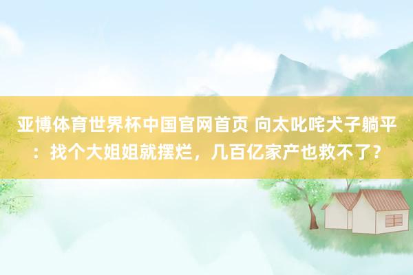 亚博体育世界杯中国官网首页 向太叱咤犬子躺平：找个大姐姐就摆烂，几百亿家产也救不了？