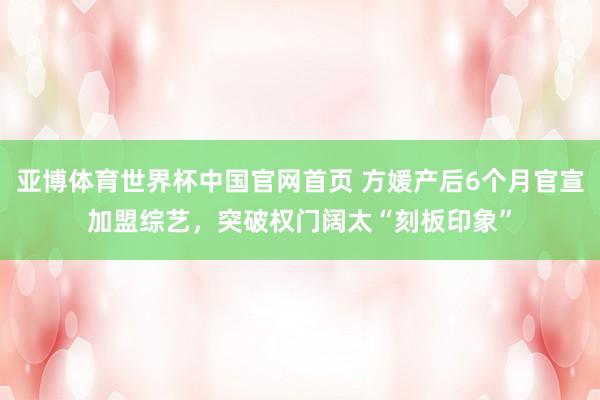 亚博体育世界杯中国官网首页 方媛产后6个月官宣加盟综艺，突破权门阔太“刻板印象”