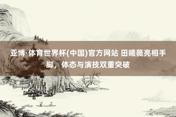 亚博·体育世界杯(中国)官方网站 田曦薇亮相手脚，体态与演技双重突破