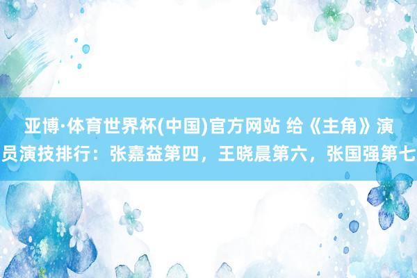 亚博·体育世界杯(中国)官方网站 给《主角》演员演技排行:张嘉益第四,王晓晨第六,张国强第七