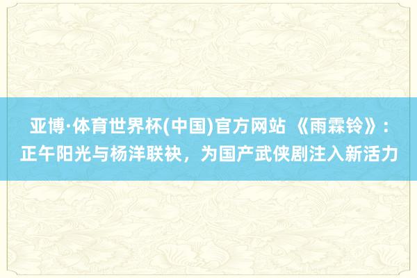 亚博·体育世界杯(中国)官方网站 《雨霖铃》：正午阳光与杨洋联袂，为国产武侠剧注入新活力
