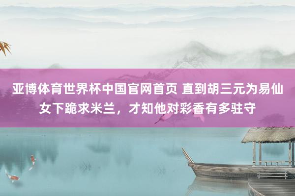 亚博体育世界杯中国官网首页 直到胡三元为易仙女下跪求米兰，才知他对彩香有多驻守