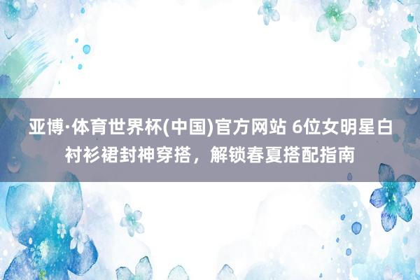 亚博·体育世界杯(中国)官方网站 6位女明星白衬衫裙封神穿搭，解锁春夏搭配指南