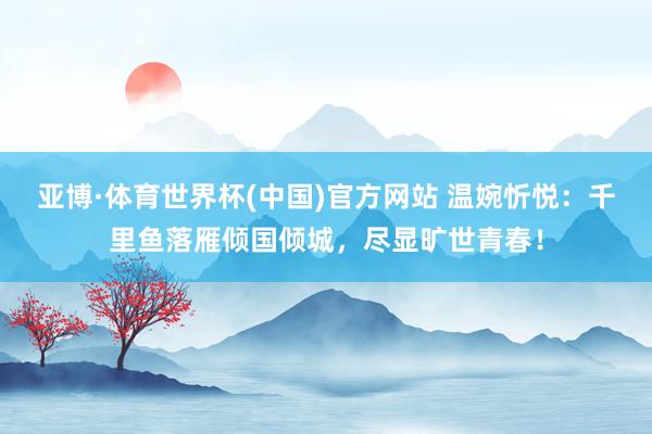 亚博·体育世界杯(中国)官方网站 温婉忻悦：千里鱼落雁倾国倾城，尽显旷世青春！