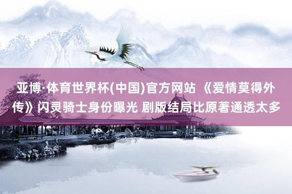 亚博·体育世界杯(中国)官方网站 《爱情莫得外传》闪灵骑士身份曝光 剧版结局比原著通透太多