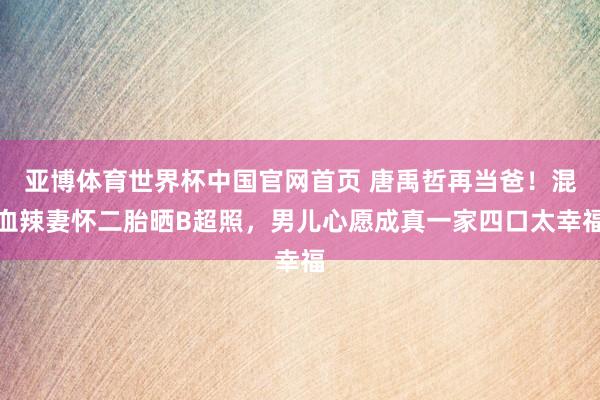 亚博体育世界杯中国官网首页 唐禹哲再当爸!混血辣妻怀二胎晒B超照,男儿心愿成真一家四口太幸福