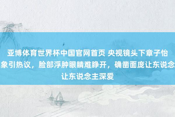 亚博体育世界杯中国官网首页 央视镜头下章子怡素颜气象引热议，脸部浮肿眼睛难睁开，确凿面庞让东说念主深爱