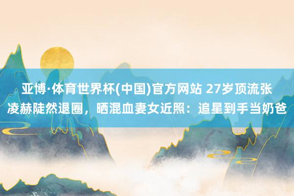 亚博·体育世界杯(中国)官方网站 27岁顶流张凌赫陡然退圈，晒混血妻女近照：追星到手当奶爸