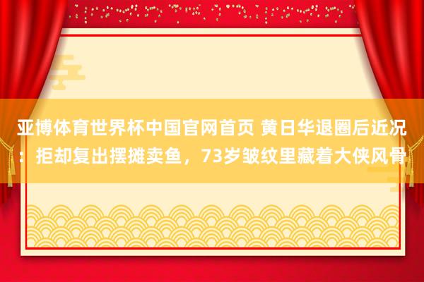 亚博体育世界杯中国官网首页 黄日华退圈后近况：拒却复出摆摊卖鱼，73岁皱纹里藏着大侠风骨