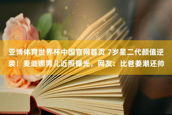 亚博体育世界杯中国官网首页 7岁星二代颜值逆袭！麦迪娜男儿近照曝光，网友：比爸姜潮还帅