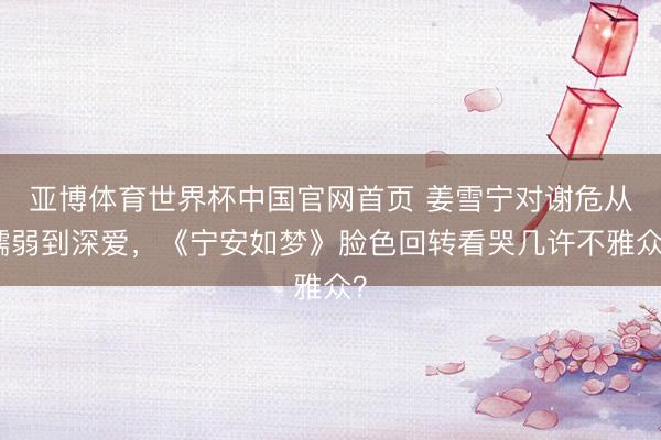 亚博体育世界杯中国官网首页 姜雪宁对谢危从懦弱到深爱，《宁安如梦》脸色回转看哭几许不雅众？