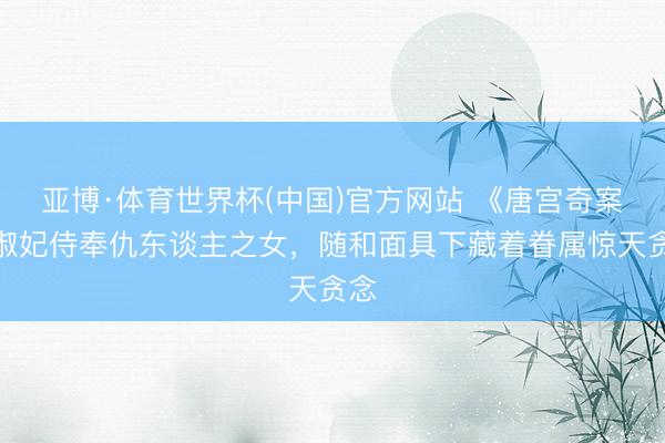 亚博·体育世界杯(中国)官方网站 《唐宫奇案》淑妃侍奉仇东谈主之女，随和面具下藏着眷属惊天贪念