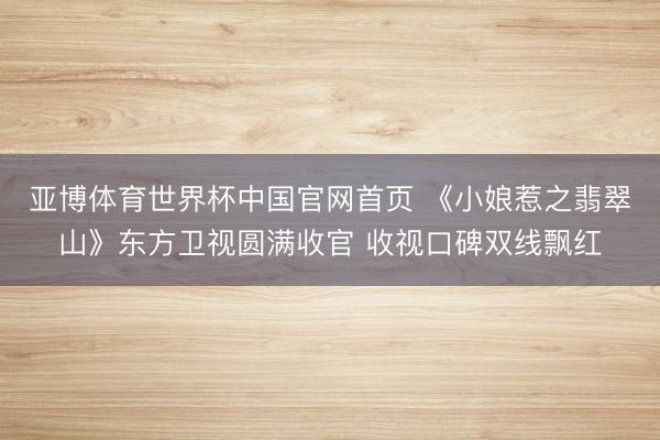 亚博体育世界杯中国官网首页 《小娘惹之翡翠山》东方卫视圆满收官 收视口碑双线飘红