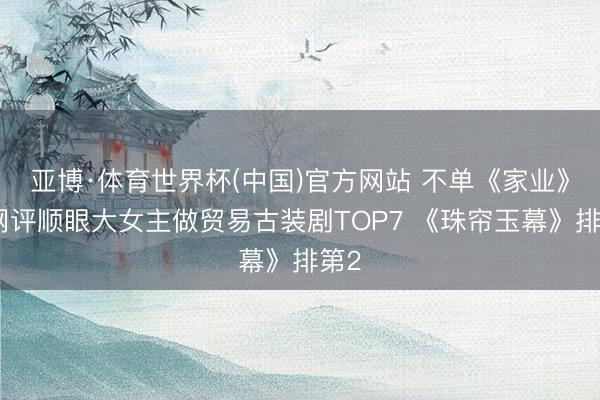 亚博·体育世界杯(中国)官方网站 不单《家业》！网评顺眼大女主做贸易古装剧TOP7 《珠帘玉幕》排第2