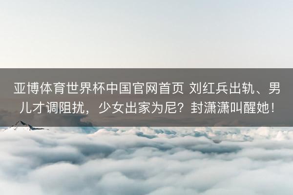 亚博体育世界杯中国官网首页 刘红兵出轨、男儿才调阻扰，少女出家为尼？封潇潇叫醒她！