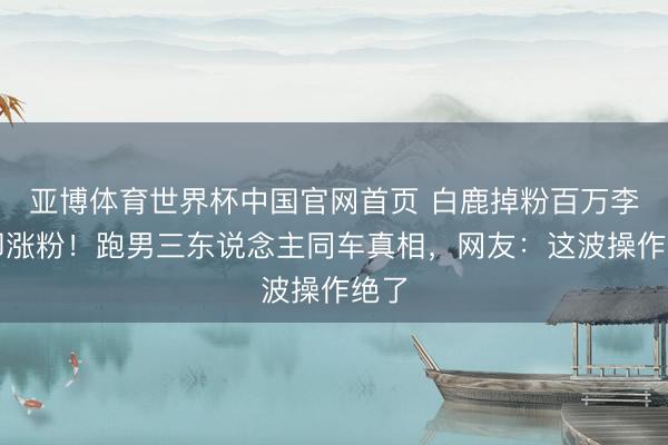 亚博体育世界杯中国官网首页 白鹿掉粉百万李晨却涨粉!跑男三东说念主同车真相,网友:这波操作绝了