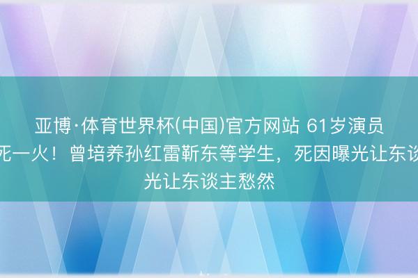 亚博·体育世界杯(中国)官方网站 61岁演员刘红梅死一火！曾培养孙红雷靳东等学生，死因曝光让东谈主愁然