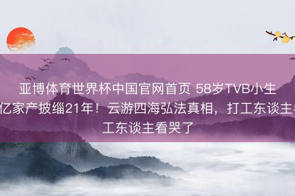 亚博体育世界杯中国官网首页 58岁TVB小生祛除3亿家产披缁21年！云游四海弘法真相，打工东谈主看哭了