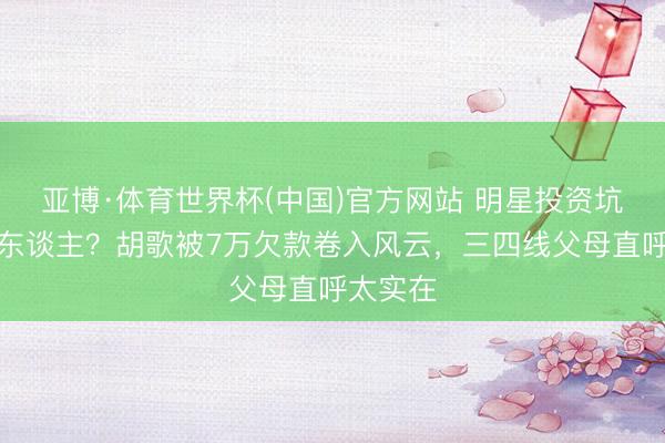 亚博·体育世界杯(中国)官方网站 明星投资坑惨平庸东谈主？胡歌被7万欠款卷入风云，三四线父母直呼太实在