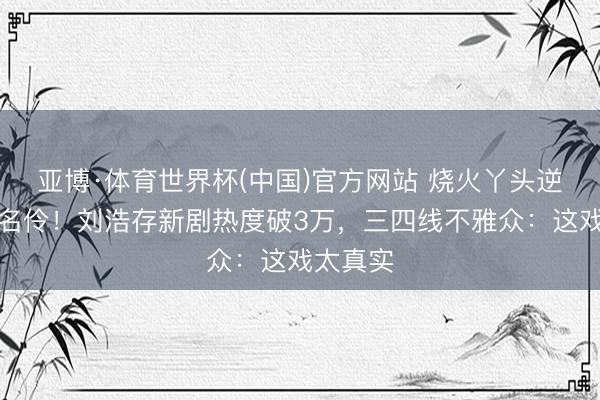 亚博·体育世界杯(中国)官方网站 烧火丫头逆袭秦腔名伶!刘浩存新剧热度破3万,三四线不雅众:这戏太真实