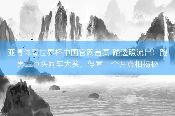 亚博体育世界杯中国官网首页 路透照流出！跑男三巨头同车大笑，停宣一个月真相揭秘