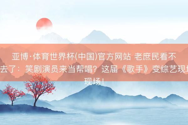 亚博·体育世界杯(中国)官方网站 老庶民看不下去了：笑剧演员来当帮唱？这届《歌手》变综艺现场！