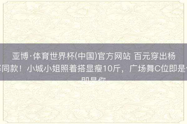 亚博·体育世界杯(中国)官方网站 百元穿出杨幂同款！小城小姐照着搭显瘦10斤，广场舞C位即是你