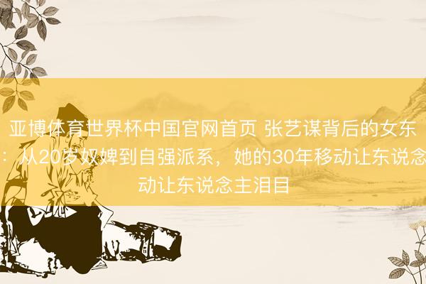 亚博体育世界杯中国官网首页 张艺谋背后的女东说念主：从20岁奴婢到自强派系，她的30年移动让东说念主泪目