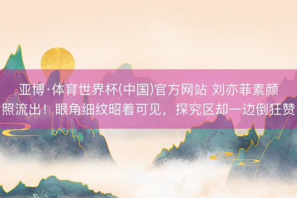 亚博·体育世界杯(中国)官方网站 刘亦菲素颜照流出！眼角细纹昭着可见，探究区却一边倒狂赞