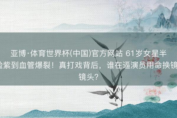 亚博·体育世界杯(中国)官方网站 61岁女星半边脸紫到血管爆裂！真打戏背后，谁在逼演员用命换镜头？