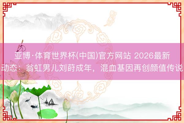 亚博·体育世界杯(中国)官方网站 2026最新动态：翁虹男儿刘莳成年，混血基因再创颜值传说