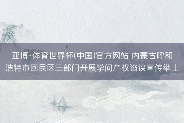 亚博·体育世界杯(中国)官方网站 内蒙古呼和浩特市回民区三部门开展学问产权谄谀宣传举止