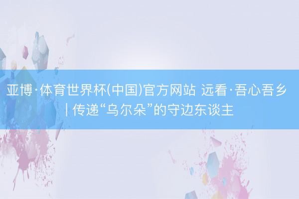 亚博·体育世界杯(中国)官方网站 远看·吾心吾乡 | 传递“乌尔朵”的守边东谈主