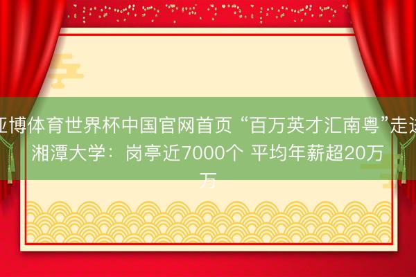 亚博体育世界杯中国官网首页 “百万英才汇南粤”走进湘潭大学：岗亭近7000个 平均年薪超20万
