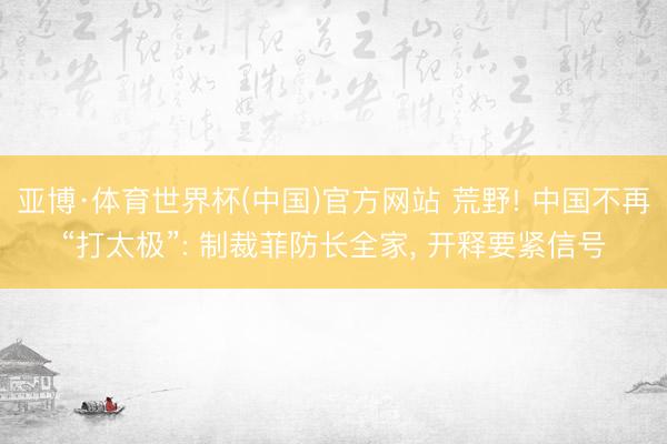 亚博·体育世界杯(中国)官方网站 荒野! 中国不再“打太极”: 制裁菲防长全家， 开释要紧信号