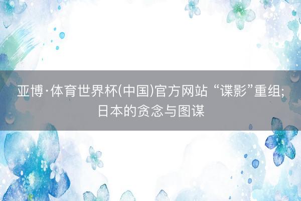 亚博·体育世界杯(中国)官方网站 “谍影”重组;日本的贪念与图谋