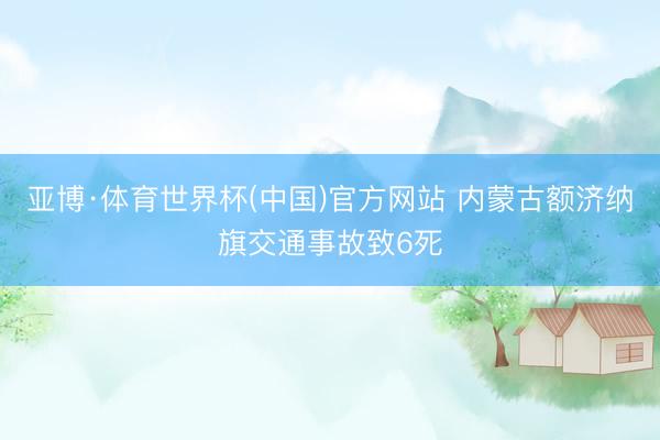 亚博·体育世界杯(中国)官方网站 内蒙古额济纳旗交通事故致6死
