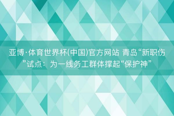 亚博·体育世界杯(中国)官方网站 青岛“新职伤”试点：为一线务工群体撑起“保护神”