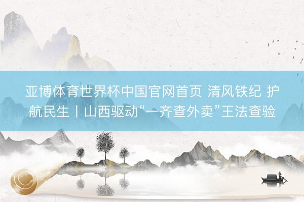 亚博体育世界杯中国官网首页 清风铁纪 护航民生丨山西驱动“一齐查外卖”王法查验