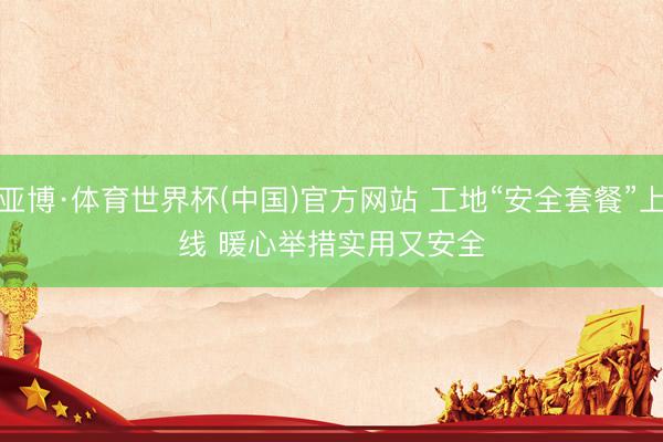 亚博·体育世界杯(中国)官方网站 工地“安全套餐”上线 暖心举措实用又安全
