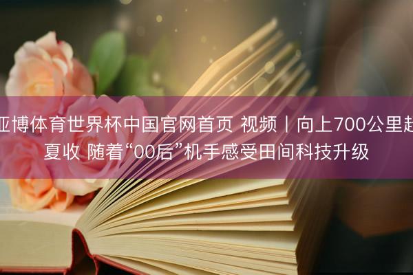 亚博体育世界杯中国官网首页 视频丨向上700公里赶夏收 随着“00后”机手感受田间科技升级