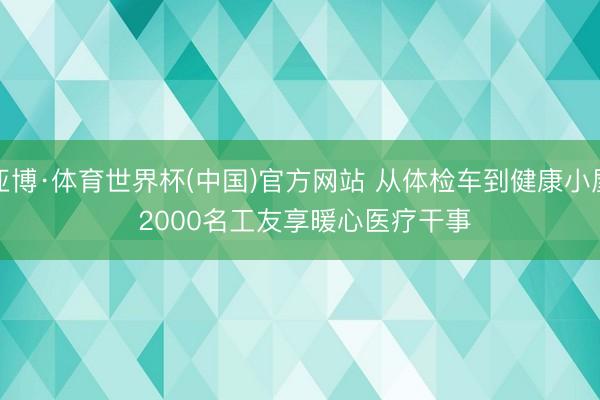 亚博·体育世界杯(中国)官方网站 从体检车到健康小屋 2000名工友享暖心医疗干事