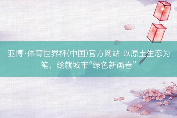 亚博·体育世界杯(中国)官方网站 以原土生态为笔，绘就城市“绿色新画卷”