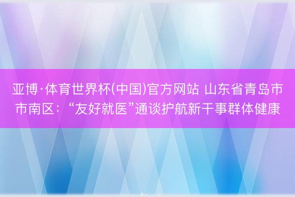 亚博·体育世界杯(中国)官方网站 山东省青岛市市南区：“友好就医”通谈护航新干事群体健康