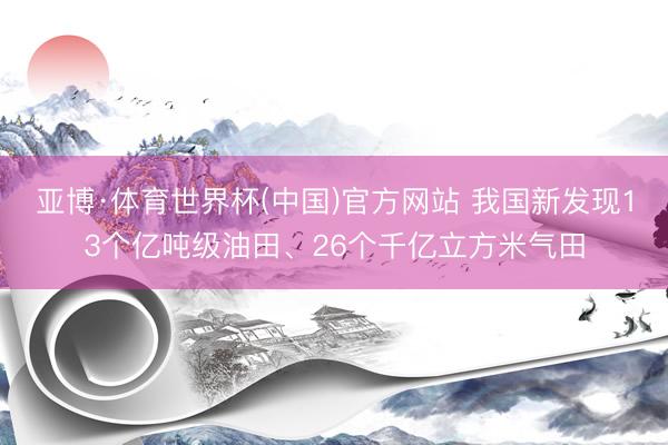 亚博·体育世界杯(中国)官方网站 我国新发现13个亿吨级油田、26个千亿立方米气田