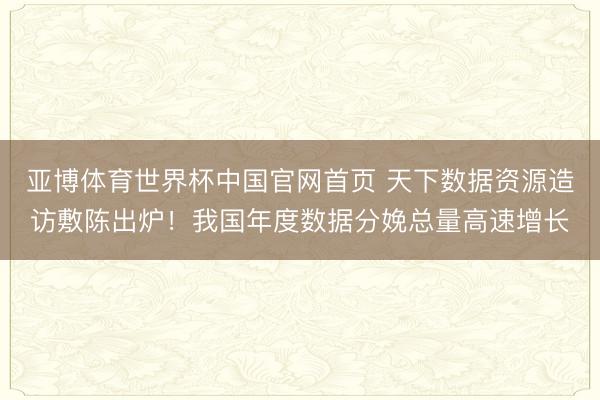 亚博体育世界杯中国官网首页 天下数据资源造访敷陈出炉！我国年度数据分娩总量高速增长