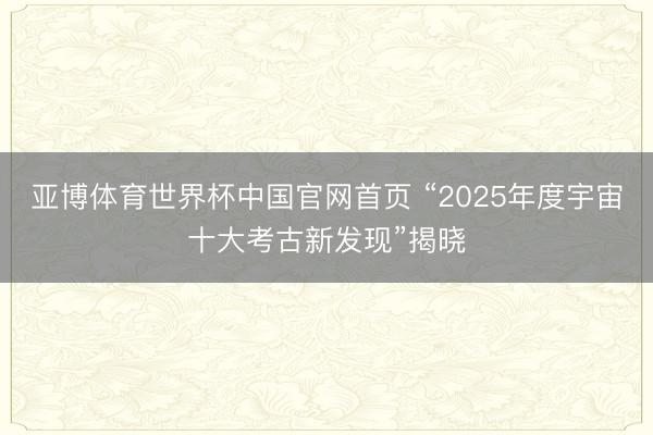亚博体育世界杯中国官网首页 “2025年度宇宙十大考古新发现”揭晓