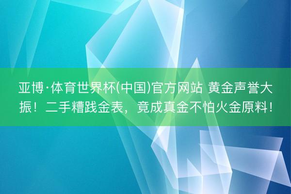 亚博·体育世界杯(中国)官方网站 黄金声誉大振！二手糟践金表，竟成真金不怕火金原料！